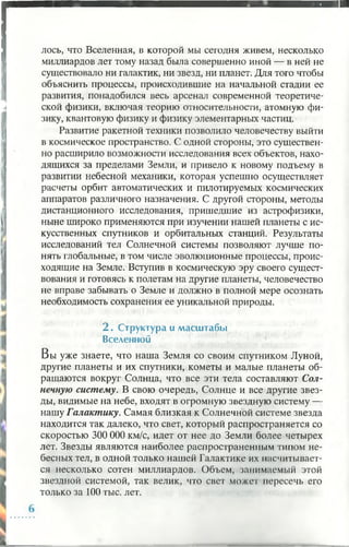 лось, что Вселенная, в которой мы сегодня живем, несколько
миллиардов лет тому назад была совершенно иной — в ней не
существовало ни галактик, ни звезд, ни планет. Для того чтобы
объяснить процессы, происходившие на начальной стадии ее
развития, понадобился весь арсенал современной теоретиче­
ской физики, включая теорию относительности, атомную фи­
зику, квантовую физику и физику элементарных частиц.
Развитие ракетной техники позволило человечеству выйти
в космическое пространство. С одной стороны, это существен­
но расширило возможности исследования всех объектов, нахо­
дящихся за пределами Земли, и привело к новому подъему в
развитии небесной механики, которая успешно осуществляет
расчеты орбит автоматических и пилотируемых космических
аппаратов различного назначения. С другой стороны, методы
дистанционного исследования, пришедшие из астрофизики,
ныне широко применяются при изучении нашей планеты с ис­
кусственных спутников и орбитальных станций. Результаты
исследований тел Солнечной системы позволяют лучше по­
нять глобальные, в том числе эволюционные процессы, проис­
ходящие на Земле. Вступив в космическую эру своего сущест­
вования и готовясь к полетам на другие планеты, человечество
не вправе забывать о Земле и должно в полной мере осознать
необходимость сохранения ее уникальной природы.2
2 . Структура и м асш табы
Вселенной
Вы уже знаете, что наша Земля со своим спутником Луной,
другие планеты и их спутники, кометы и малые планеты об­
ращаются вокруг Солнца, что все эти тела составляют Сол­
нечную систему. В свою очередь, Солнце и все другие звез­
ды, видимые на небе, входят в огромную звездную систему —
нашу Галактику. Самая близкая к Солнечной системе звезда
находится так далеко, что свет, который распространяется со
скоростью 300 000 км/с, идет от нее до Земли более четырех
лет. Звезды являются наиболее распространенным типом не­
бесных тел, в одной только нашей Галактике их насчитывает­
ся несколько сотен миллиардов. Объем, занимаемый этой
звездной системой, так велик, что свет может пересечь его
только за 100 тыс. лет.
 