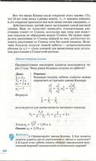 Вот что писал Кеплер после открытия этого закона: «То,
что 16 лет тому назад я решил искать, <...> наконец найдено,
и это открытие превзошло все мои самые смелые ожидания...»
Действительно, третий закон заслуживает самой высокой
оценки. Ведь он позволяет вычислить относительные рас­
стояния планет от Солнца, используя при этом уже извест­
ные периоды их обращения вокруг Солнца. Не нужно опре­
делять расстояние от Солнца каждой из них, достаточно из­
мерить расстояние от Солнца хотя бы одной планеты. Вели­
чина большой полуоси земной орбиты — астрономическая
единица (а. е.) — стала основой для вычисления всех осталь­
ных расстояний в Солнечной системе.
Пример решения задачи
Противостояния некоторой планеты повторяются че­
рез 2 года. Чему равна большая полуось ее орбиты?
Дано:
S = 2 г.
Тг = | г-
а1 = 1 а. е.
Формула
Решение:
Большую полуось орбиты планеты можно
определить из третьего закона Кеплера:
r j 2
11
3
«1
Ъ г т 2
3 а 12
r j 2 3 ’
^2 а 2
а 2 ~ ^2
1 1
1 1
Г, Т2
используется для вычисления ее звездного периода:
= 2 г.
Тогда а2 = Зл /? ~ 1,59 а. е.
Ответ: а2 = 1,59 а. е.
..ОПР .. .Ь1.1. Сформулируйте законы Кеплера. 2. Как меняется
скорость планеты при ее перемещении от афелия к перигелию?
3. В какой точке орбиты планета обладает максимальной кине­
тической энергией? максимальной потенциальной энергией?
 