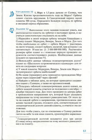 ^ . УПР.АЖНЕНИЕ1° 1. Марс в 1,5 раза дальше от Солнца, чем
Земля. Какова продолжительность года на Марсе? Орбиты
планет считать круговыми. 2. Синодический период малой
планеты 500 суток. Определите большую полуось ее орбиты
и звездный период обращения.
(у ^ . .?АААНИ.Е.?.^ Выполнение этого задания позволит узнать, как
располагаются планеты на орбитах в настоящее время, и на­
учиться самостоятельно отыскивать их на небе.
1) Нарисуйте в своей тетради орбиты четырех ближайших к
Солнцу планет: Меркурия, Венеры, Земли и Марса. Для того
чтобы наибольшая из орбит — орбита Марса — уместилась
на листе тетради, следует выбрать масштаб, при котором 1 см
соответствует 30 млн км (1:3 000 000 000 000). Рассчитайте
размеры орбит планет и с помощью циркуля проведите ок­
ружности соответствующего радиуса. Необходимые данные
возьмите из приложения VI.
2) Используйте данные таблицы гелиоцентрических долгот1
планет из «Школьного астрономического календаря» для от­
вета на следующие вопросы:
а) У какой планеты: Меркурия, Венеры, Земли или Марса —
эксцентриситет орбиты наибольший?
б) На какие (примерно) даты приходятся прохождения Мер­
курия через перигелий? через афелий?
в) Найдите в таблице даты, на которые приходятся соедине­
ния планет с Солнцем, а также их противостояний.
3) Пользуясь таблицей гелиоцентрических долгот планет, на
орбите каждой планеты отметьте ее положения в сентябре —
декабре текущего года. Для этого проведите из центра орбит
в произвольном направлении луч, который будет указывать
направление на точку весеннего равноденствия. От этого лу­
ча на каждой орбите в направлении, противоположном дви­
жению часовой стрелки, отложите дуги, соответствующие ге­
лиоцентрической долготе данной планеты, и отметьте эти по­
ложения.
Для того чтобы узнать, где по отношению к Солнцу распола­
гается на небе та или иная планета, ориентируйте нарисован­
1Гелиоцентрической долготой называется угол при центре
(Солнце) между направлениями на точку весеннего равноденст­
вия и на планету.
61
 