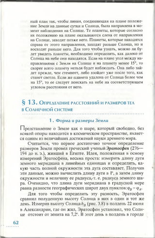 ный план так, чтобы линия, соединяющая на плане положе­
ние Земли на данные сутки и Солнца, была направлена в мо­
мент наблюдения на Солнце. Те планеты, которые согласно
их положению на плане оказываются слева от направления
на Солнце, заходят позже него. Планеты, которые находятся
справа от этого направления, заходят раньше Солнца, но и
восходят раньше него. Для того чтобы узнать, можно ли бу­
дет увидеть планеты, необходимо определить, как далеко от
Солнца на небе они находятся. Если на плане угол между на­
правлениями с Земли на Солнце и на планету менее 15°, то
скорее всего планету нельзя будет наблюдать. Она либо зай­
дет прежде, чем стемнеет, либо взойдет уже после того, как
станет светло. Если же планета удалена от Солнца более чем
на 15°, то ее следует поискать на небе на соответствующем
угловом расстоянии от него.
§ 1 3 . О пределение расстояний и размеров tea
в Солнечной системе
1 . Ф орм а и разм еры Земли
Представление о Земле как о шаре, который свободно, без
всякой опоры находится в космическом пространстве, являет­
ся одним из величайших достижений науки древнего мира.
Считается, что первое достаточно точное определение
размеров Земли провел греческий ученый Эратосфен (276—
194 до н. э.), живший в Египте. Идея, положенная в основу
измерений Эратосфена, весьма проста: измерить длину дуги
земного меридиана в линейных единицах и определить, ка­
кую часть полной окружности эта дуга составляет. Получив
эти данные, можно вычислить длину дуги в 1°, а затем длину
окружности и величину ее радиуса, т. е. радиуса земного ша­
ра. Очевидно, что длина дуги меридиана в градусной мере
равна разности географических широт двух пунктов: (рл - ср^.
Для того чтобы определить эту разность, Эратосфен
сравнил полуденную высоту Солнца в них в один и тот же
день. Измерив высоту СолнцаhB(рис. 3.8) в полдень 22 июня
в Александрии, где он жил, Эратосфен установил, что Солн­
це отстоит от зенита на 7,2°. В этот день в полдень в городе
 