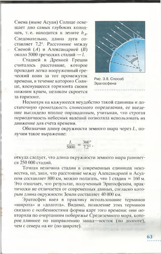 Сиена (ныне Асуан) Солнце осве­
щает дно самых глубоких колод­
цев, т. е. находится в зените ИА.
Следовательно, длина дуги со­
ставляет 7,2°. Расстояние между
Сиеной (А) и Александрией (В)
около 5000 греческих стадий — /.
Стадией в Древней Греции
считалось расстояние, которое
проходит легко вооруженный гре­
ческий воин за тот промежуток
времени, в течение которого Солн­
це, коснувшееся горизонта своим
нижним краем, целиком скроется
за горизонт.
Несмотря на кажущееся неудобство такой единицы и до­
статочную громоздкость словесного определения, ее введе­
ние выглядело вполне оправданным, учитывая, что строгая
периодичность небесных явлений позволяла использовать их
движение для счета времени.
Обозначив длину окружности земного шара через L, по­
лучим такое выражение:
L _ 360°
5000 ~ 7,2° ’
откуда следует, что длина окружности земного шара равняет­
ся 250 000 стадий.
Точная величина стадии в современных единицах неиз­
вестна, но, зная, что расстояние между Александрией и Асуа­
ном составляет 800 км, можно полагать, что 1 стадия = 160 м.
Это означает, что результат, полученный Эратосфеном, прак­
тически не отличается от современных данных, согласно кото­
рым длина окружности Земли составляет 40 000 км.
Эратосфен ввел в практику использование терминов
«широта» и «долгота». Видимо, появление этих терминов
связано с особенностями формы карт того времени: они по­
вторяли по очертаниям побережье Средиземного моря, кото­
рое длиннее по направлению запад— восток (по долготе),
чем с севера на юг (по широте).
Рис. 3.8. Способ
Эратосфена
63
 