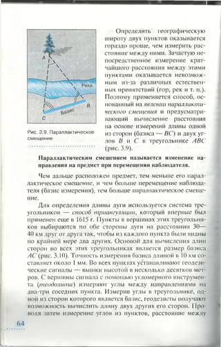 Определить географическую
широту двух пунктов оказывается
гораздо проще, чем измерить рас­
стояние между ними. Зачастую не­
посредственное измерение крат­
чайшего расстояния между этими
пунктами оказывается невозмож­
ным из-за различных естествен­
ных препятствий (гор, рек и т. п.).
Поэтому применяется способ, ос­
нованный на явлении параллакти­
ческого смещения и предусматри­
вающий вычисление расстояния
на основе измерений длины одной
из сторон (базиса — ВС) и двух уг­
лов В и С в треугольнике ЛВС
(рис. 3.9).
Параллактическим смещением называется изменение на­
правления на предмет при перемещении наблюдателя.
Чем дальше расположен предмет, тем меньше его парал­
лактическое смещение, и чем больше перемещение наблюда­
теля (базис измерения), тем больше параллактическое смеще­
ние.
Для определения длины дуги используется система тре­
угольников — способ триангуляции, который впервые был
применен еще в 1615 г. Пункты в вершинах этих треугольни­
ков выбираются по обе стороны дуги на расстоянии 30—
40 км друг от друга так, чтобы из каждого пункта были видны
по крайней мере два других. Основой для вычисления длин
сторон во всех этих треугольниках является размер базиса
АС (рис. 3.10). Точность измерения базиса длиной в 10 км со­
ставляет около 1 мм. Во всех пунктах устанавливают геодези­
ческие сигналы — вышки высотой в несколько десятков мет­
ров. С вершины сигнала с помощью угломерного инструмен­
та (теодолита) измеряют углы между направлениями на
два-три соседних пункта. Измерив углы в треугольнике, од­
ной из сторон которого является базис, геодезисты получают
возможность вычислить длину двух других его сторон. П ро­
водя затем измерение углов из пунктов, расстояние между
Рис. 3.9. Параллактическое
смещение
(>4
 