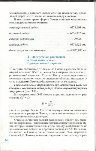 эллипсоидом, у которого любое сечение плоскостью, прохо­
дящей через центр Земли, не является окружностью.
В настоящее время форму Земли принято характеризо­
вать следующими величинами:
экваториальный радиус — 6378,160 км;
полярный радиус
сжатие эллипсоида
средний радиус
длина окружности экватора
— 6356,777 км;
— 1 : 298,25;
— 6371,032 км;
— 40075,696 км.
2 . О пределени е расстояний
в Солнечной си стем е.
Горизонтальный параллакс
Измерить расстояние от Земли до Солнца удалось лишь во
второй половине XVIII в., когда был впервые определен го­
ризонтальный параллакс Солнца. По сути дела, при этом из­
меряется параллактическое смещение объекта, находящего­
ся за пределами Земли, а базисом является ее радиус.
Горизонтальным параллаксом (р) называется угол, под
которым со светила виден радиус Земли, перпендикулярный
лучу зрения (рис. 3.11).
Из треугольника OAS можно выразить величину— рас­
стояние OS = D :
где R — радиус Земли. По этой формуле можно вычислить
расстояние в радиусах Земли, а зная его величину,— выра­
зить расстояние в километрах.
Очевидно, что чем дальше расположен объект, тем мень­
ше его параллакс. Наибольшее значение имеет параллакс Лу­
ны, который меняется в связи с тем, что Луна обращается по
эллиптической орбите, и в среднем составляет 57'. Параллак­
сы планет и Солнца значительно меньше. Так, параллакс
Солнца 8,8". Такому значению параллакса соответствует рас-
 