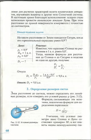ловие для расчетов траекторий полета космических аппара­
тов, изучающих планеты и другие тела Солнечной системы.
В настоящее время благодаря использованию лазеров стало
возможным провести оптическую локацию Луны. При этом
расстояния до лунной поверхности измеряются с точностью
до сантиметров.
П ример решения зад ачи
На каком расстоянии от Земли находится Сатурн, когда
его горизонтальный параллакс равен 0,9"?
Дано:
Р = 0.9"
Z)@ = 1 а. е.
Р& = «.8"
Решение:
Известно, что параллакс Солнца на рас­
стоянии в 1 а. е. равен 8,8".
Тогда, написав формулы для расстоя­
ния до Солнца и до Сатурна и поделив
их одна на другую, получим:
ll i - Pq
D& Р| '
Откуда
D
D0pe _ 1 а. е. • 8,8"
1 ~~ р ] ~ W '
9,8 а. е.
Ответ: D, = 9 ,8 а.е.
3 . О пределени е р азм ер ов светил
З н ая расстояние до светила, можно определить его линей­
ные размеры, если измерить его угловой радиус р (рис. 3.12).
Формула, связывающая эти вели­
чины, аналогична формуле для оп­
ределения параллакса:
sin р '
Учитывая, что угловые диа­
метры даже Солнца и Луны со-
Рис. 3.12. Угловые размеры ставляют примерно 30', а все пла-
светила петы видны невооруженному гла­
 