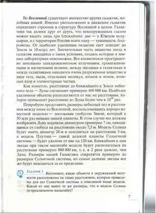 Во Вселенной существует множество других галактик, по­
добных нашей. Именно расположение и движение галактик
определяет строение и структуру Вселенной в целом. Галак­
тики так далеки друг от друга, что невооруженным глазом
можно видеть лишь три ближайшие: две — в Южном полу­
шарии, а с территории России всего одну — туманность Анд­
ромеды. От наиболее удаленных галактик свет доходит до
Земли за 10 млрд лет. Значительная часть вещества звезд и
галактик находится в таких условиях, создать которые в зем­
ных лабораториях невозможно. Все космическое пространст­
во заполнено электромагнитным излучением, гравитацион­
ными и магнитными полями, между звездами в галактиках и
между галактиками находится очень разреженное вещество в
виде газа, пыли, отдельных молекул, атомов и ионов, атом­
ных ядер и элементарных частиц.
Как известно, расстояние до ближайшего к Земле небес­
ного тела — Луны составляет примерно 400 000 км. Наиболее
удаленные объекты располагаются от нас на расстоянии, ко­
торое превышает расстояние до Луны более чем в 10 3раз.
Попробуем представить размеры небесных тел и расстоя­
ния между ними во Вселенной, воспользовавшись хорошо из­
вестной моделью — школьным глобусом Земли, который в
50 млн раз меньше нашей планеты. В этом случае мы должны
изобразить Луну шариком диаметром примерно 7 см, находя­
щимся от глобуса на расстоянии около 7,5 м. Модель Солнца
будет иметь диаметр 28 м и находиться на расстоянии 3 км,
а модель Плутона— самой далекой планеты Солнечной
системы — будет удалена от нас на 120 км. Ближайшая к нам
звезда при таком масштабе модели будет располагаться на
расстоянии примерно 800 000 км, т. е. в 2 раза дальше, чем
Луна. Размеры нашей Галактики сократятся примерно до
размеров Солнечной системы, но самые далекие звезды все
же будут находиться за ее пределами.
Задание 1
(У*/..................... Вспомните, какие объекты в окружающей мест-
ности расположены на таких расстояниях, которые приведе­
ны для тел Солнечной системы в описанной выше модели.
Какой из них имеет те же размеры, что и модель Солнца
(в предлагаемом масштабе)?
 