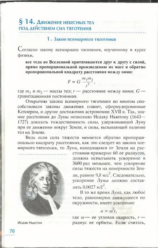 § 1 4 . Д вижение небесных тел
ПОДДЕЙСТВИЕМСИЛТЯГОТЕНИЯ
1 . Закон всем ирного тяготения
Согласно закону всемирного тяготения, изученному в курсе
физики,
все тела во Вселенной притягиваются друг к другу с силой,
прямо пропорциональной произведению их масс и обратно
пропорциональной квадрату расстояния между ними:
F = G
т,т-
где /771 и т2— массы тел; г — расстояние между ними; G —
гравитационная постоянная.
Открытию закона всемирного тяготения во многом спо­
собствовали законы движения планет, сформулированные
Кеплером, и другие достижения астрономии XVII в. Так, зна­
ние расстояния до Луны позволило Исааку Ньютону (1643—
1727) доказать тождественность силы, удерживающей Луну
при ее движении вокруг Земли, и силы, вызывающей падение
тел на Землю.
Ведь если сила тяжести меняется обратно пропорци­
онально квадрату расстояния, как это следует из закона все­
мирного тяготения, то Луна, находящаяся от Земли на рас-
............................................ стоянии примерно 60 ее радиусов,
должна испытывать ускорение в
3600 раз меньшее, чем ускорение
силы тяжести на поверхности Зем-
ли, равное 9,8 м/с . Следовательно,
ускорение Луны должно состав­
лять 0,0027 м/с2.
В то же время Луна, как любое
тело, равномерно движущееся по
окружности, имеет ускорение
2
а — со г,
где со— ее угловая скорость, г —
Исаак Ньютон радиус ее орбиты. Если считать,
 