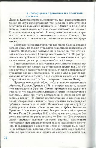 2 . Возмущ ения в движ ении тел Солнечной
систем ы
Законы Кеплера строго выполняются, если рассматривается
движение двух изолированных тел (Солнце и планета) под
действием их взаимного притяжения. Однако в Солнечной
системе планет много, все они взаимодействуют не только с
Солнцем, но и между собой. Поэтому движение планет и дру­
гих тел не в точности подчиняется законам Кеплера. От­
клонения тел от движения по эллипсам называют возмуще­
ниями.
Возмущения эти невелики, так как масса Солнца гораздо
больше массы не только отдельной планеты, но и всех планет
в целом. Наибольшие возмущения в движении тел Солнеч­
ной системы вызывает Юпитер, масса которого в 300 раз пре­
вышает массу Земли. Особенно заметны отклонения астеро­
идов и комет при их прохождении вблизи Юпитера.
В настоящее время возмущения учитываю гея при вычис­
лении положения планет, их спутников и других тел Солнеч­
ной системы, а также траекторий космических аппаратов, за­
пускаемых для их исследования. Но еще в XIX в. расчет воз­
мущений позволил сделать одно из самых известных в науке
открытий «на кончике пера» — открытие планеты Нептун.
Проводя очередной обзор неба в поиске неизвестных
объектов, Вильям Гершель в 1781 г. открыл планету, назван­
ную впоследствии Ураном. Спустя примерно полвека стало
очевидно, что наблюдаемое движение Урана не согласуется с
расчетным даже при учете возмущений со стороны всех из­
вестных планет. На основе предположения о наличии еще
одной «заурановой» планеты были сделаны вычисления ее
орбиты и положения на небе. Независимо друг от друга эту
задачу решили Джон Адамс в Англии и Урбен Леверъе во
Франции. На основе расчетов Леверье немецкий астроном
Иоганн Галле 23 сентября 1846 г. обнаружил в созвездии Во­
долея неизвестную ранее планету — Нептун. Это открытие
стало триумфом гелиоцентрической системы, важнейшим
подтверждением справедливости закона всемирного тяготе­
ния. В дальнейшем в движении Урана и Нептуна были заме­
чены возмущения, которые стали основанием для предполо­
жения о существовании в Солнечной системе еще одной пла-
 