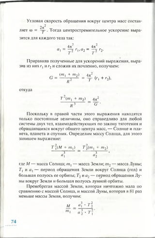 Угловая скорость обращения вокруг центра масс состав-
2 к2 т
ляет со = - у . 1огда центростремительное ускорение выра­
зится для каждого тела так:
2 2
_ 4п _ 4к~
С1 ~ 32 Г'а2 - 32 Г2 ‘
Приравняв полученные для ускорений выражения, выра­
зив из них Г] и г2 и сложив их почленно, получаем:
G =
(ш, + т2) 4 п
R
= ~Y C'l + г2)>
откуда
2
Т (/??, + пг2) 4 цг
Поскольку в правой части этого выражения находятся
только постоянные величины, оно справедливо для любой
системы двух тел, взаимодействующих по закону тяготения и
обращающихся вокруг общего центра масс, — Солнце и пла­
нета, планета и спутник. Определим массу Солнца, для этого
запишем выражение:
Т 2(М + m ]) T 2(m | + m2)
3 ~ 3 ’
a i « 2
где M — масса Солнца; m i — масса Земли; m 2— масса Луны;
Т | и — период обращения Земли вокруг Солнца (год) и
большая полуось ее орбиты; Т2и а2— период обращения Лу­
ны вокруг Земли и большая полуось лунной орбиты.
Пренебрегая массой Земли, которая ничтожно мала по
сравнению с массой Солнца, и массой Луны, которая в 81 раз
меньше массы Земли, получим:
3 ~ 2
М а  * т2
 