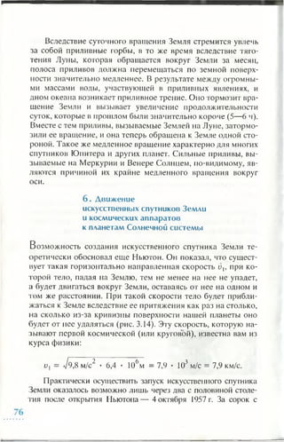 Вследствие суточного вращения Земля стремится увлечь
за собой приливные горбы, в то же время вследствие тяго­
тения Луны, которая обращается вокруг Земли за месяц,
полоса приливов должна перемещаться по земной поверх­
ности значительно медленнее. В результате между огромны­
ми массами воды, участвующей в приливных явлениях, и
дном океана возникает приливное трение. Оно тормозит вра­
щение Земли и вызывает увеличение продолжительности
суток, которые в прошлом были значительно короче (5—6 ч).
Вместе с тем приливы, вызываемые Землей на Луне, затормо­
зили ее вращение, и она теперь обращена к Земле одной сто­
роной. Такое же медленное вращение характерно для многих
спутников Юпитера и других планет. Сильные приливы, вы­
зываемые на Меркурии и Венере Солнцем, по-видимому, яв­
ляются причиной их крайне медленного вращения вокруг
оси.
6 . Д виж ение
искусственных спутников Земли
и космических аппаратов
к планетам Солнечной систем ы
Возможность создания искусственного спутника Земли те­
оретически обосновал еще Ньютон. Он показал, что сущест­
вует такая горизонтально направленная скорость vh при ко­
торой тело, падая на Землю, тем не менее на нее не упадет,
а будет двигаться вокруг Земли, оставаясь от нее на одном и
том же расстоянии. При такой скорости тело будет прибли­
жаться к Земле вследствие ее притяжения как раз на столько,
на сколько из-за кривизны поверхности нашей планеты оно
будет от нее удаляться (рис. 3.14). Эту скорость, которую на­
зывают первой космической (или круговой), известна вам из
курса физики:
и, = А 8 м/с2 • 6,4 • 106м = 7,9 • 103 м/с = 7,9 км/с.
Практически осуществить запуск искусственного спутника
Земли оказалось возможно лишь через два с половиной столе­
тия после открытия Ньютона— 4 октября 1957 г. За сорок с
 