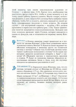 этой планеты при своем максимальном удалении от
Солнца— в афелии (рис. 3.15). Кроме того, необходимо так
рассчитать время старта КА, чтобы к этому моменту в ту же
точку своей орбиты пришла планета. Иначе говоря, началь­
ная скорость и день запуска КА должны быть выбраны таким
образом, чтобы КА и планета, двигаясь каждый по своей ор­
бите, одновременно подошли к точке встречи. Во втором
случае — для внутренней планеты — встреча с КА должна
произойти в перигелии его орбиты (рис. 3.16). Такие траекто­
рии полетов называются полуэллиптическими. Большие оси
этих эллипсов проходят через Солнце, которое находится в
одном из фокусов, как и полагается по первому закону Кеп­
лера.
.^РПР.°.СЫ. 1«Почему движение планет происходит не в точ­
ности по законам Кеплера? 2. Как было установлено место­
положение планеты Нептун? 3. Какая из планет вызывает на­
ибольшие возмущения в движении других тел Солнечной
системы и почему? 4. Какие тела Солнечной системы испы­
тывают наибольшие возмущения и почему? 5. По каким тра­
екториям движутся космические аппараты к Луне? к пла­
нетам? 6*. Объясните причину и периодичность приливов
и отливов. 7*. Будут ли одинаковы периоды обращения ис­
кусственных спутников Земли и Луны, если эти спутники
находятся на одинаковых расстояниях от них?
Т.ПР.АЖ.НЕН.ИЕ.??. 1- Определите массу Юпитера, зная, что его
спутник, который отстоит от Юпитера на 422 000 км, имеет
период обращения 1,77 сут. Для сравнения используйте дан­
ные для системы Земля—Луна. 2. Ускорение силы тяжести на
2 2
Марсе составляет 3,7 м/с , на Юпитере — 25 м/с . Рассчитай­
те первую космическую скорость для этих планет. 3. Сколько
суток (примерно) продолжается полет КА до Марса, если он
проходит по эллипсу, большая полуось которого равна
1,25 а. е.?
 