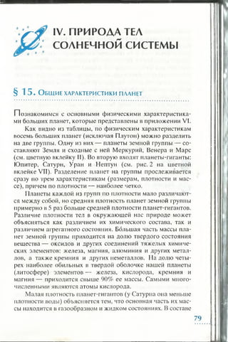 IV. ПРИРОДА ТЕЛ
СОЛНЕЧНОЙ СИСТЕМЫ
§ 1 5 . О бщ и е ха рактеристики пла нет
Познакомимся с основными физическими характеристика­
ми больших планет, которые представлены в приложении VI.
Как видно из таблицы, по физическим характеристикам
восемь больших планет (исключая Плутон) можно разделить
на две группы. Одну из них— планеты земной группы — со­
ставляют Земля и сходные с ней Меркурий, Венера и Марс
(см. цветную вклейку II). Во вторую входят планеты-гиганты:
Юпитер, Сатурн, Уран и Нептун (см. рис. 2 на цветной
вклейке VII). Разделение планет на группы прослеживается
сразу по трем характеристикам (размерам, плотности и мас­
се), причем по плотности — наиболее четко.
Планеты каждой из групп по плотности мало различают­
ся между собой, но средняя плотность планет земной группы
примерно в 5 раз больше средней плотности планет-гигантов.
Различие плотности тел в окружающей нас природе может
объясняться как различием их химического состава, так и
различием агрегатного состояния. Большая часть массы пла­
нет земной группы приходится на долю твердого состояния
вещ ества— оксидов и других соединений тяжелых химиче­
ских элементов: железа, магния, алюминия и других метал­
лов, а также кремния и других неметаллов. На долю четы­
рех наиболее обильных в твердой оболочке нашей планеты
(литосфере) элементов — железа, кислорода, кремния и
магния — приходится свыше 90% ее массы. Самыми много­
численными являются атомы кислорода.
Малая плотность планет-гигантов (у Сатурна она меньше
плотности воды) объясняется тем, что основная часть их мас­
сы находится в газообразном и жидком состояниях. В составе
79
 