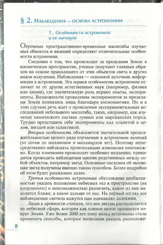 § 2. Н аблюдения — основа астрономии
1 . О собенности астроном ии
и е е м етод ов
Огромные пространственно-временные масштабы изучае­
мых объектов и явлений определяют отличительные особен­
ности астрономии.
Сведения о том, что происходит за пределами Земли в
космическом пространстве, ученые получают главным обра­
зом на основе приходящего от этих объектов света и других
видов излучения. Наблюдения — основной источник инфор­
мации в астрономии. Эта первая особенность астрономии от­
личает ее от других естественных наук (например, физики
или химий), где значительную роль играют опыты, экспери­
менты. Возможности проведения экспериментов за предела­
ми Земли появились лишь благодаря космонавтике. Но и в
этих случаях речь идет о проведении экспериментальных ис­
следований небольшого масштаба, таких, например, как изу­
чение химического состава лунных или марсианских пород.
Трудно представить себе эксперименты над планетой в це­
лом, звездой или галактикой.
Вторая особенность объясняется значительной продол­
жительностью целого ряда изучаемых в астрономии явлений
(от сотен до миллионов и миллиардов лет). Поэтому непо­
средственно наблюдать происходящие изменения невозмож­
но. Когда изменения происходят особенно медленно, прихо­
дится проводить наблюдения многих родственных между со­
бой объектов, например звезд. Основные сведения об эволю­
ции звезд получены именно таким способом. Более подробно
об этом будет рассказано далее.
Третья особенность астрономии обусловлена необходи­
мостью указать положение небесных тел в пространстве (их
координаты) и невозможностью различить, какое из них на­
ходится ближе, а какое дальше от нас. На первый взгляд все
наблюдаемые светила кажутся нам одинаково далекими.
Люди в древности считали, что все звезды располагаются
на небесной сфере, которая как единое целое вращается во­
круг Земли. Уже более 2000 лет тому назад астрономы стали
применять способы, которые позволяли указать расположе-
 