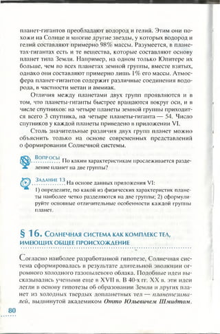 планет-гигантов преобладают водород и гелий. Этим они по­
хожи на Солнце и многие другие звезды, у которых водород и
гелий составляют примерно 98% массы. Разумеется, в плане­
тах-гигантах есть и те вещества, которые составляют основу
планет типа Земли. Например, на одном только Юпитере их
больше, чем во всех планетах земной группы, вместе взятых,
однако они составляют примерно лишь 1% его массы. Атмос­
фера планет-гигантов содержит различные соединения водо­
рода, в частности метан и аммиак.
Отличия между планетами двух групп проявляются и в
том, что планеты-гиганты быстрее вращаются вокруг оси, и в
числе спутников: на четыре планеты земной группы приходит­
ся всего 3 спутника, на четыре планеты-гиганта — 54. Число
спутников у каждой планеты приведено в приложении VI.
Столь значительные различия двух групп планет можно
объяснить только на основе современных представлений
о формировании Солнечной системы.
Во п р о с ы гт
.................Но каким характеристикам прослеживается разде­
ление планет на две группы?
Задание 13 „ , /т
....................На основе данных приложения VI:
I) определите, по какой из физических характеристик плане­
ты наиболее четко разделяются на две группы; 2) сформули­
руйте основные отличительные особенности каждой группы
планет.
§ 16. С олнечная система как ком плекс тел,
ИМЕЮЩИХОБЩЕЕ ПРОИСХОЖДЕНИЕ
Согласно наиболее разработанной гипотезе, Солнечная сис­
тема сформировалась в результате длительной эволюции ог­
ромного холодного газопылевого облака. Подобные идеи вы­
сказывались учеными еще в XVII в. В 40-х гг. XX в. эти идеи
легли в основу гипотезы об образовании Земли и других пла­
нет из холодных твердых допланетных тел — планетезима-
лей, выдвинутой академиком Отто Юльевичем Шмидтом.
 