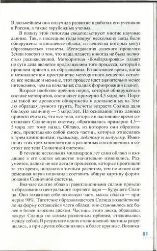 В дальнейшем она получила развитие в работах его учеников
в России, а также зарубежных ученых.
В пользу этой гипотезы свидетельствуют многие научные
данные. Так, в последние годы вокруг нескольких звезд были
обнаружены газопылевые облака, из вещества которых могут
образовываться планеты. Исследования далекого прошлого
Земли говорят о том, что наша планета никогда не была полно­
стью расплавленной. Метеоритная «бомбардировка» планет
по сути дела является продолжением того процесса, который в
прошлом привел к их образованию. В настоящее время, когда
в межпланетном пространстве метеоритного вещества остает­
ся все меньше и меньше, этот процесс идет значительно менее
интенсивно, чем на начальных стадиях формирования планет.
Возраст наиболее древних пород, которые обнаружены в
составе метеоритов, составляет примерно 4,5 млрд лет. Поро­
ды такой же древности обнаружены в доставленных на Зем­
лю образцах лунного грунта. Расчеты возраста Солнца дали
близкую величину — 5 млрд лет. На основании этих данных
принято считать, что все тела, которые в настоящее время со­
ставляют Солнечную систему, образовались примерно 4,5—
5 млрд лет тому назад. Облако, из которого они образова­
лись, представляло собой смесь частиц, которые относились
к трем компонентам: скальному, ледяному и летучему. Имен­
но из этих трех компонентов в различных соотношениях и со­
стоят все тела Солнечной системы.
В течение нескольких миллиардов лет само облако и вхо­
дящее в его состав вещество значительно изменялись. Раз­
умеется, далеко не все детали процессов, которые произошли
за это время, поддаются точным расчетам, тем не менее сов­
ременная наука позволила составить общую картину форми­
рования Солнечной системы.
Вначале сжатие облака гравитационными силами привело
к образованию центрального горячего ядра — будущего Солн­
ца. Оно захватило себе основную часть массы облака — при­
мерно 90%. Тяготение образовавшегося Солнца воздействова­
ло на форму оставшейся части облака: оно становилось все бо­
лее и более плоским диском. Частицы этого диска, обращаясь
вокруг Солнца по самым различным орбитам, сталкивались
между собой. В результате одних столкновений частицы разру­
шались, а при других объединялись в более крупные. Возника-
 