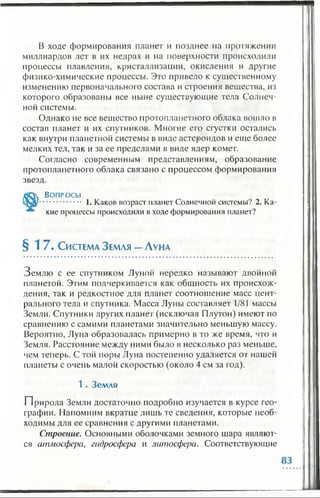 В ходе формирования планет и позднее на протяжении
миллиардов лет в их недрах и на поверхности происходили
процессы плавления, кристаллизации, окисления и другие
физико-химические процессы. Это привело к существенному
изменению первоначального состава и строения вещества, из
которого образованы все ныне существующие тела Солнеч­
ной системы.
Однако не все вещество протоплапетного облака вошло в
состав планет и их спутников. Многие его сгустки остались
как внутри планетной системы в виде астероидов и еще более
мелких тел, так и за ее пределами в виде ядер комет.
Согласно современным представлениям, образование
протоплапетного облака связано с процессом формирования
звезд.
Во п р о с ы
............... 1. Каков возраст планет Солнечной системы? 2. Ка­
кие процессы происходили в ходе формирования планет?
§ 1 7 . Система З емля —Луна
Землю с ее спутником Луной нередко называют двойной
планетой. Этим подчеркивается как общность их происхож­
дения, так и редкостное для планет соотношение масс цент­
рального тела и спутника. Масса Луны составляет 1/81 массы
Земли. Спутники других планет (исключая Плутон) имеют по
сравнению с самими планетами значительно меньшую массу.
Вероятно, Луна образовалась примерно в то же время, что и
Земля. Расстояние между ними было в несколько раз меньше,
чем теперь. С той поры Луна постепенно удаляется от нашей
планеты с очень малой скоростью (около 4 см за год).
1 . Земля
П рирода Земли достаточно подробно изучается в курсе гео­
графии. Напомним вкратце лишь те сведения, которые необ­
ходимы для ее сравнения с другими планетами.
Строение. Основными оболочками земного шара являют­
ся атмосфера, гидросфера и литосфера. Соответствующие
 