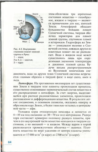 этим оболочкам три агрегатных
состояния вещества — газообраз­
ное, жидкое и твердое — являют­
ся привычными для нас, жителей
Земли. Атмосферой обладает
большинство больших планет
Солнечной системы, твердая обо­
лочка характерна для планет
земной группы, спутников планет
и астероидов. Гидросфера же Зем­
ли — уникальное явление в Сол­
нечной системе, никакая другая из
известных планет ею не распола­
гает. Вода в жидком виде может
существовать лишь при опре­
деленных значениях температуры
и давления газовой среды. Бу­
дучи весьма распространенным
во Вселенной химическим сое­
динением, вода на других телах Солнечной системы встреча­
ется главным образом в твердой фазе: в виде снега, инея и
льда.
Литосфера. На протяжении миллиардов лет существова­
ния Земли в твердом теле планеты происходили процессы,
существенно изменившие первоначальный состав вещества и
его распределение в литосфере. За счет энергии, выделяю­
щейся при распаде радиоактивных элементов, происходило
расплавление и дифференциация вещества. В результате лег­
кие соединения, в основном силикаты, оказались наверху и
образовали кору Земли, а более тяжелые остались в централь­
ной части — ядре.
Толщина коры относительно невелика и меняется от
4—10 км под океанами до 30—70 км под материками. Радиус
ядра составляет примерно половину радиуса планеты, при­
чем в его внутренней части вещество находится в твердом со­
стоянии, а во внешней — в жидком. Между ядром и корой
располагается промежуточная оболочка— мантия. Плот­
ность вещества по мере удаления от центра планеты умень-
шается от 17 000 кг/м' (в ядре) до 2700 кг/м' (в коре).
Рис. 4.2. Внутреннее
строение планет земной
группы и Луны:
1 — кора;
2 а, б, в — мантия;
3 — ядро
 
