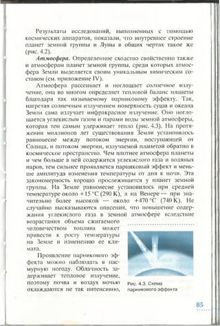 Результаты исследований, выполненных с помощью
космических аппаратов, показали, что внутреннее строение
планет земной группы и Луны в общих чертах такое же
(рис. 4.2).
Атмосфера. Определенное сходство свойственно также
и атмосферам планет земной группы, среди которых атмос­
фера Земли выделяется своим уникальным химическим со­
ставом (см. приложение IV).
Атмосфера рассеивает и поглощает солнечное излу­
чение, она во многом определяет тепловой баланс планеты
благодаря так называемому парниковому эффекту. Так,
нагретая солнечным излучением поверхность суши и океана
Земли сама излучает инфракрасное излучение. Оно погло­
щается углекислым газом и парами воды земной атмосферы,
которая тем самым удерживает тепло (рис. 4.3). На протя­
жении миллионов лет существования Земли установилось
равновесие между потоком энергии, поступающей от
Солнца, и потоком энергии, излучаемой планетой обратно в
космическое пространство. Чем плотнее атмосфера планеты
и чем больше в ней содержится углекислого газа и водяных
паров, тем сильнее проявляется парниковый эффект и мень­
ше амплитуда изменения температуры от дня к ночи. Эта
закономерность хорошо прослеживается у планет земной
группы. На Земле равновесие установилось при средней
температуре около +15 °С (290 К), а на Венере— при зна­
чительно более высокой — около +470 °С (740 К). Не
случайно высказываются опасения, что повышение содер­
жания углекислого газа в земной атмосфере вследствие
возрастания объема сжигаемого
человечеством топлива может
привести к росту температуры
на Земле и изменению ее кли­
мата.
Проявление парникового эф­
фекта можно наблюдать в пас­
мурную погоду. Облачность за­
держивает тепловое излучение,
поэтому почва и воздух ночью рис.4 .3 . схема
охлаждаются не так интенсивно, парникового эффекта
85
 
