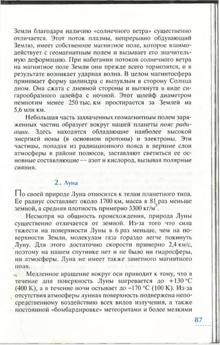 Земли благодаря наличию «солнечного ветра» существенно
отличается. Этот поток плазмы, непрерывно обдувающий
Землю, имеет собственное магнитное ноле, которое взаимо­
действует с геомагнитным полем и вызывает его значитель­
ную деформацию. При набегании потоков солнечного ветра
на магнитное поле Земли они прежде всего тормозятся, и в
результате возникает ударная волна. В целом магнитосфера
принимает форму цилиндра с выпуклым в сторону Солнца
дном. Она сжата с дневной стороны и вытянута в виде си­
гарообразного шлейфа с ночной. Этот шлейф диаметром
немногим менее 250 тыс. км простирается за Землей на
5,6 млн км.
Небольшая часть захваченных геомагнитным полем заря­
женных частиц образует вокруг нашей планеты пояс ради­
ации. Здесь находятся обладающие наиболее высокой
энергией ионы (в основном протоны) и электроны. Эти
частицы, попадая из радиационного пояса в верхние слои
атмосферы в районе полюсов, заставляют светиться ее ос­
новные составляющие — азот и кислород, вызывая полярные
сияния.
2 . Луна
П о своей природе Луна относится к телам планетного типа.
Ее радиус составляет около 1700 км, масса в 81 раз меньше
земной, а средняя плотность примерно 3300 кг/м
Несмотря на общность происхождения, природа Луны
существенно отличается от земной. Из-за того что сила
тяжести на поверхности Луны в 6 раз меньше, чем на по­
верхности Земли, молекулам газа гораздо легче покинуть
Луну. Для этого достаточно скорости примерно 2,4 км/с,
поэтому на нашем спутнике нет и не было ни гидросферы,
ни атмосферы. Луна не имеет также заметного магнитного
поля.
Медленное вращение вокруг оси приводит к тому, что в
течение дня поверхность Луны нагревается до + 130 °С
(400 К), а в течение ночи остывает до -170 °С (100 К). Из-за
отсутствия атмосферы лунная поверхность подвержена непо­
средственному воздействию всех видов излучения, а также
постоянной «бомбардировке» метеоритами и более мелкими
 