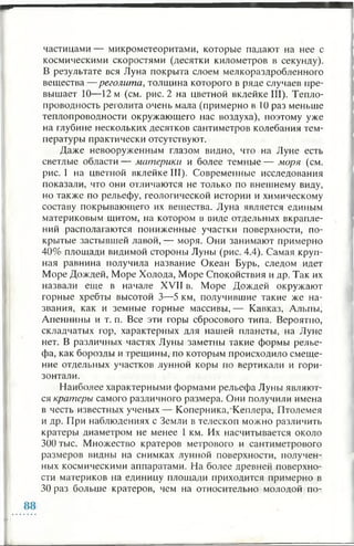 частицами — микрометеоритами, которые падают на нее с
космическими скоростями (десятки километров в секунду).
В результате вся Луна покрыта слоем мелкораздробленного
вещества — реголита, толщина которого в ряде случаев пре­
вышает 10— 12 м (см. рис. 2 на цветной вклейке III). Тепло­
проводность реголита очень мала (примерно в 1 0 раз меньше
теплопроводности окружающего нас воздуха), поэтому уже
на глубине нескольких десятков сантиметров колебания тем­
пературы практически отсутствуют.
Даже невооруженным глазом видно, что на Луне есть
светлые области — материки и более темные — моря (см.
рис. 1 на цветной вклейке III). Современные исследования
показали, что они отличаются не только по внешнему виду,
но также по рельефу, геологической истории и химическому
составу покрывающего их вещества. Луна является единым
материковым щитом, на котором в виде отдельных вкрапле­
ний располагаются пониженные участки поверхности, по­
крытые застывшей лавой,— моря. Они занимают примерно
40% площади видимой стороны Луны (рис. 4.4). Самая круп­
ная равнина получила название Океан Бурь, следом идет
Море Дождей, Море Холода, Море Спокойствия и др. Так их
назвали еще в начале XVII в. Море Дождей окружают
горные хребты высотой 3—5 км, получившие такие же на­
звания, как и земные горные массивы, — Кавказ, Альпы,
Апеннины и т. п. Все эти горы сбросового типа. Вероятно,
складчатых гор, характерных для нашей планеты, на Луне
нет. В различных частях Луны заметны такие формы релье­
фа, как борозды и трещины, по которым происходило смеще­
ние отдельных участков лунной коры по вертикали и гори­
зонтали.
Наиболее характерными формами рельефа Луны являют­
ся кратеры самого различного размера. Они получили имена
в честь известных ученых— Коперника, Кеплера, Птолемея
и др. При наблюдениях с Земли в телескоп можно различить
кратеры диаметром не менее 1 км. Их насчитывается около
300 тыс. Множество кратеров метрового и сантиметрового
размеров видны на снимках лунной поверхности, получен­
ных космическими аппаратами. На более древней поверхно­
сти материков на единицу площади приходится примерно в
30 раз больше кратеров, чем на относительно молодой по-
 
