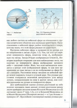 10°
а
Рис. 1.1. Небесная
сфера
Рис. 1.2. Оценка угловых
расстояний на небе
ние любого светила на небесной сфере по отношению к дру­
гим космическим объектам или наземным ориентирам. Пред­
ставлением о небесной сфере удобно пользоваться и теперь,
хотя мы знаем, что этой сферы реально не существует.
Построим небесную сферу и проведем из ее центра луч
по направлению к звезде А (рис. 1.1). Там, где этот луч пере­
сечет поверхность сферы, поместим точку А ь изображаю­
щую эту звезду. Звезда В будет изображаться точкой В {. По­
вторив подобную операцию для всех наблюдаемых звезд, мы
получим на поверхности сферы изображение звездного
неба — звездный глобус. Ясно, что если наблюдатель нахо­
дится в центре этой воображаемой сферы, то для него на­
правление на сами звезды и на их изображения на сфере бу­
дут совпадать. Расстояния между звездами на небесной сфе­
ре можно выражать только в угловой мере. Эти угловые рас­
стояния измеряются величиной центрального угла между
лучами, направленными на одну и другую звезду, или соот­
ветствующими им дугами на поверхности сферы.
Для приближенной оценки угловых расстояний на небе
полезно запомнить такие данные: угловое расстояние между
двумя крайними звездами ковша Большой Медведицы (а и (3)
составляет около 5° (рис. 1.2), а от а Большой Медведицы до
а Малой Медведицы (Полярной звезды) — в 5 раз больше —
примерно 25°. Простейшие глазомерные оценки угловых рас-
9
 