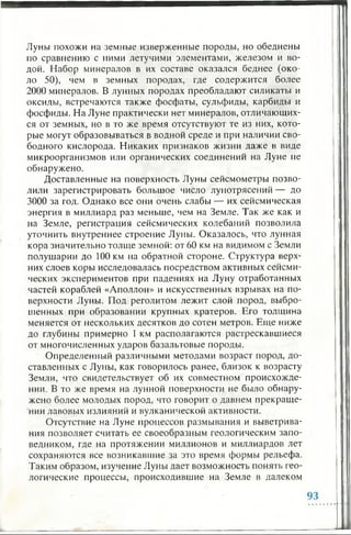 Луны похожи на земные изверженные породы, но обеднены
по сравнению с ними летучими элементами, железом и во­
дой. Набор минералов в их составе оказался беднее (око­
ло 50), чем в земных породах, где содержится более
2000 минералов. В лунных породах преобладают силикаты и
оксиды, встречаются также фосфаты, сульфиды, карбиды и
фосфиды. На Луне практически нет минералов, отличающих­
ся от земных, но в то же время отсутствуют те из них, кото­
рые могут образовываться в водной среде и при наличии сво­
бодного кислорода. Никаких признаков жизни даже в виде
микроорганизмов или органических соединений на Луне не
обнаружено.
Доставленные на поверхность Луны сейсмометры позво­
лили зарегистрировать большое число лунотрясений — до
3000 за год. Однако все они очень слабы — их сейсмическая
энергия в миллиард раз меньше, чем на Земле. Так же как и
на Земле, регистрация сейсмических колебаний позволила
уточнить внутреннее строение Луны. Оказалось, что лунная
кора значительно толще земной: от 60 км на видимом с Земли
полушарии до 100 км на обратной стороне. Структура верх­
них слоев коры исследовалась посредством активных сейсми­
ческих экспериментов при падениях на Луну отработанных
частей кораблей «Аполлон» и искусственных взрывах на по­
верхности Луны. Под реголитом лежит слой пород, выбро­
шенных при образовании крупных кратеров. Его толщина
меняется от нескольких десятков до сотен метров. Еще ниже
до глубины примерно 1 км располагаются растрескавшиеся
от многочисленных ударов базальтовые породы.
Определенный различными методами возраст пород, до­
ставленных с Луны, как говорилось ранее, близок к возрасту
Земли, что свидетельствует об их совместном происхожде­
нии. В то же время на лунной поверхности не было обнару­
жено более молодых пород, что говорит о давнем прекраще­
нии лавовых излияний и вулканической активности.
Отсутствие на Луне процессов размывания и выветрива­
ния позволяет считать ее своеобразным геологическим запо­
ведником, где на протяжении миллионов и миллиардов лет
сохраняются все возникавшие за это время формы рельефа.
Таким образом, изучение Луны дает возможность понять гео­
логические процессы, происходившие на Земле в далеком
 