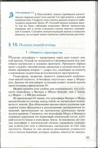 К Упражнение 13 , гт , ч
НА 1. Подсчитайте, какую (примерно) кинети-
лУг ческую энергию имеет тело массой 1 кг при встрече с лунной
поверхностью. Скорость тела считать равной скорости орби­
тального движения Земли. 2*. Галилей первым измерил высо­
ту гор на Луне, наблюдая появление вблизи терминатора
(границы дня и ночи) отдельных горных вершин, освещен­
ных Солнцем. Сделайте соответствующий чертеж и выведите
формулу, но которой можно провести необходимые расчеты.
§ 18. П ланеты зем н о й группы
1 . Общность характеристик
Наличие литосферы— характерная черта всех планет зем­
ной группы. Рельеф их поверхности сформировался под дей­
ствием внутренних и внешних факторов. Примером первых
могут служить тектонические движения и вулканические яв­
ления, примером вторых — удары тел, падающих па планету
с огромными скоростями из космического пространства.
Гидросфера, напротив, является уникальной особенно­
стью нашей планеты. Атмосфера отсутствует лишь у Мерку­
рия. Данные об атмосферах остальных планет земной группы
представлены в приложении IV.
Можно принять (так удобно для запоминания), что плот­
ность атмосферы у Венеры в 100 раз больше, чем у Земли,
а у Марса — в 100 раз меньше.
Из приложения IV видно, что атмосферы Венеры и Марса
весьма близки по составу между собой, но значительно отлича­
ются от земной. Для объяснения причин такого различия при­
ходится снова обращаться к рассмотрению эволюционных из­
менений, происходящих на протяжении длительных проме­
жутков времени. Считается, что атмосферы Марса и Венеры в
основном сохранили тот первичный химический состав, кото­
рый когда-то имела и атмосфера Земли. За миллионы лет зем­
ная атмосфера в значительной степени уменьшила содержа­
ние углекислого газа и обогатилась кислородом за счет двух
процессов. Первым из них является растворение углекислого
газа в земных водоемах, которые, видимо, никогда не замерза­
 