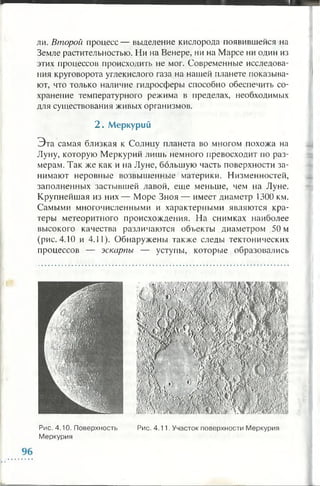 ли. Второй процесс — выделение кислорода появившейся на
Земле растительностью. Ни на Венере, ни на Марсе ни один из
этих процессов происходить не мог. Современные исследова­
ния круговорота углекислого газа на нашей планете показыва­
ют, что только наличие гидросферы способно обеспечить со­
хранение температурного режима в пределах, необходимых
для существования живых организмов.
2 . М еркурий
Э та самая близкая к Солнцу планета во многом похожа на
Луну, которую Меркурий лишь немного превосходит по раз­
мерам. Так же как и на Луне, большую часть поверхности за­
нимают неровные возвышенные материки. Низменностей,
заполненных застывшей лавой, еще меньше, чем на Луне.
Крупнейшая из них — Море Зноя — имеет диаметр 1300 км.
Самыми многочисленными и характерными являются кра­
теры метеоритного происхождения. На снимках наиболее
высокого качества различаются объекты диаметром 50 м
(рис. 4.10 и 4.11). Обнаружены также следы тектонических
процессов — эскарпы — уступы, которые образовались
Рис. 4.10. Поверхность Рис. 4.11. Участок поверхности Меркурия
Меркурия
 