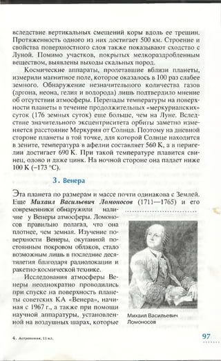 вследствие вертикальных смещений коры вдоль ее трещин.
Протяженность одного из них достигает 500 км. Строение и
свойства поверхностного слоя также показывают сходство с
Луной. Помимо участков, покрытых мелкораздробленным
веществом, выявлены выходы скальных пород.
Космические аппараты, пролетавшие вблизи планеты,
измерили магнитное поле, которое оказалось в 100 раз слабее
земного. Обнаружение незначительного количества газов
(аргона, неона, гелия и водорода) лишь подтвердило мнение
об отсутствии атмосферы. Перепады температуры на поверх­
ности планеты в течение продолжительных «меркурианских»
суток (176 земных суток) еще больше, чем на Луне. Вслед­
ствие значительного эксцентриситета орбиты заметно изме­
няется расстояние Меркурия от Солнца. Поэтому на дневной
стороне планеты в той точке, для которой Солнце находится
в зените, температура в афелии составляет 560 К, а в периге­
лии достигает 690 К. При такой температуре плавится сви­
нец, олово и даже цинк. На ночной стороне она падает ниже
100 К (-173 °С).
, 3 . Венера
Эта планета по размерам и массе почти одинакова с Землей.
Еще Михаил Васильевич Ломоносов (1711—1765) и его
современники обнаружили нали­
чие у Венеры атмосферы. Ломоно­
сов правильно полагал, что она
плотнее, чем земная. Изучение по­
верхности Венеры, окутанной по­
стоянным покровом облаков, стало
возможным лишь в последние деся­
тилетия благодаря радиолокации и
ракетно-космической технике.
Исследования атмосферы Ве­
неры неоднократно проводились
при спуске на поверхность плане­
ты советских КА «Венера», начи­
ная с 1967 г., а также при помощи
научной аппаратуры, установлен­
ной на воздушных шарах, которые
Михаил Васильевич
Ломоносов
4 . Астрономия, 11 кл. 97
 
