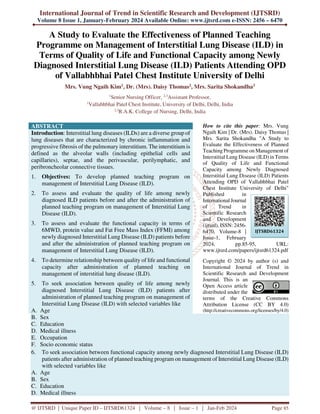 International Journal of Trend in Scientific Research and Development (IJTSRD)
Volume 8 Issue 1, January-February 2024 Available Online: www.ijtsrd.com e-ISSN: 2456 – 6470
@ IJTSRD | Unique Paper ID – IJTSRD61324 | Volume – 8 | Issue – 1 | Jan-Feb 2024 Page 85
A Study to Evaluate the Effectiveness of Planned Teaching
Programme on Management of Interstitial Lung Disease (ILD) in
Terms of Quality of Life and Functional Capacity among Newly
Diagnosed Interstitial Lung Disease (ILD) Patients Attending OPD
of Vallabhbhai Patel Chest Institute University of Delhi
Mrs. Vung Ngaih Kim1, Dr. (Mrs). Daisy Thomas2, Mrs. Sarita Shokandha3
1
Senior Nursing Officer, 2,3
Assistant Professor,
1
Vallabhbhai Patel Chest Institute, University of Delhi, Delhi, India
2,3
R.A.K. College of Nursing, Delhi, India
ABSTRACT
Introduction: Interstitial lung diseases (ILDs) are a diverse group of
lung diseases that are characterized by chronic inflammation and
progressive fibrosis of the pulmonary interstitium. The interstitium is
defined as the alveolar walls (including epithelial cells and
capillaries), septae, and the perivascular, perilymphatic, and
peribroncheolar connective tissues.
1. Objectives: To develop planned teaching program on
management of Interstitial Lung Disease (ILD).
2. To assess and evaluate the quality of life among newly
diagnosed ILD patients before and after the administration of
planned teaching program on management of Interstitial Lung
Disease (ILD).
3. To assess and evaluate the functional capacity in terms of
6MWD, protein value and Fat Free Mass Index (FFMI) among
newly diagnosed Interstitial Lung Disease (ILD) patients before
and after the administration of planned teaching program on
management of Interstitial Lung Disease (ILD).
4. To determine relationship between quality of life and functional
capacity after administration of planned teaching on
management of interstitial lung disease (ILD).
5. To seek association between quality of life among newly
diagnosed Interstitial Lung Disease (ILD) patients after
administration of planned teaching program on management of
Interstitial Lung Disease (ILD) with selected variables like
A. Age
How to cite this paper: Mrs. Vung
Ngaih Kim | Dr. (Mrs). Daisy Thomas |
Mrs. Sarita Shokandha "A Study to
Evaluate the Effectiveness of Planned
Teaching Programme on Management of
Interstitial Lung Disease (ILD) in Terms
of Quality of Life and Functional
Capacity among Newly Diagnosed
Interstitial Lung Disease (ILD) Patients
Attending OPD of Vallabhbhai Patel
Chest Institute University of Delhi"
Published in
International Journal
of Trend in
Scientific Research
and Development
(ijtsrd), ISSN: 2456-
6470, Volume-8 |
Issue-1, February
2024, pp.85-95, URL:
www.ijtsrd.com/papers/ijtsrd61324.pdf
Copyright © 2024 by author (s) and
International Journal of Trend in
Scientific Research and Development
Journal. This is an
Open Access article
distributed under the
terms of the Creative Commons
Attribution License (CC BY 4.0)
(http://creativecommons.org/licenses/by/4.0)
B. Sex
C. Education
D. Medical illness
E. Occupation
F. Socio economic status
6. To seek association between functional capacity among newly diagnosed Interstitial Lung Disease (ILD)
patients after administration of planned teaching program on management of Interstitial Lung Disease (ILD)
with selected variables like
A. Age
B. Sex
C. Education
D. Medical illness
IJTSRD61324
 
