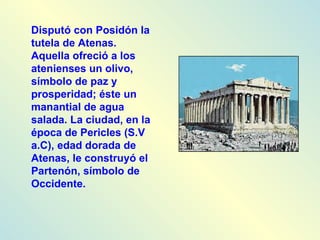Disputó con Posidón la tutela de Atenas. Aquella ofreció a los atenienses un olivo, símbolo de paz y prosperidad; éste un manantial de agua salada. La ciudad, en la época de Pericles (S.V a.C), edad dorada de Atenas, le construyó el Partenón, símbolo de Occidente.
