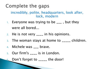incredibly, polite, headquarters, look after,
lock, modern
1. Everyone was trying to be ___ , but they
were all bored...
2. He is not very ____ in his opinions.
3. The woman stays at home to _____ children.
4. Michele was ___ brave.
5. Our firm's ____ is in London.
6. Don’t forget to _____ the door!
 
