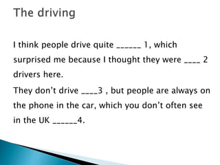 I think people drive quite ______ 1, which
surprised me because I thought they were ____ 2
drivers here.
They don’t drive ____3 , but people are always on
the phone in the car, which you don’t often see
in the UK ______4.
 