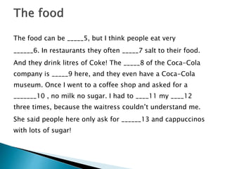The food can be _____5, but I think people eat very
______6. In restaurants they often _____7 salt to their food.
And they drink litres of Coke! The _____8 of the Coca-Cola
company is _____9 here, and they even have a Coca-Cola
museum. Once I went to a coffee shop and asked for a
_______10 , no milk no sugar. I had to ____11 my ____12
three times, because the waitress couldn’t understand me.
She said people here only ask for ______13 and cappuccinos
with lots of sugar!
 