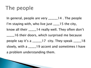 In general, people are very ______14 . The people
I’m staying with, who live just ____15 the city,
know all their _____14 really well. They often don’t
_____16 their doors, which surprised me because
people say it’s a ______17 city. They speak _____18
slowly, with a _____19 accent and sometimes I have
a problem understanding them.
 