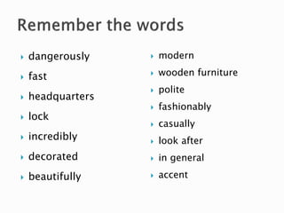  dangerously
 fast
 headquarters
 lock
 incredibly
 decorated
 beautifully
 modern
 wooden furniture
 polite
 fashionably
 casually
 look after
 in general
 accent
 