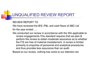 UNQUALIFIED REVIEW REPORT
REVIEW REPORT TO
We have reviewed the B/S ,P&L and cash flows of ABC Ltd
for the year ended ….
We conducted our review in accordance with the ISA applicable to
    review engagements.This standard requires that we plan &
    perform the review to obtain moderate assurance as to whether
    the F/S are free of material misstatement. A review is limited
    primarily to enquiries of personnel and analytical procedures
    and thus provides less assurance than an audit.
Based on our review, nothing has come to our attention etc
 