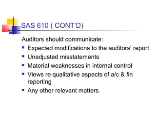 SAS 610 ( CONT’D)
Auditors should communicate:
 Expected modifications to the auditors’ report

 Unadjusted misstatements

 Material weaknesses in internal control

 Views re qualitative aspects of a/c & fin

  reporting
 Any other relevant matters
 