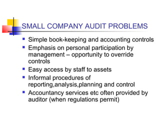 SMALL COMPANY AUDIT PROBLEMS
   Simple book-keeping and accounting controls
   Emphasis on personal participation by
    management – opportunity to override
    controls
   Easy access by staff to assets
   Informal procedures of
    reporting,analysis,planning and control
   Accountancy services etc often provided by
    auditor (when regulations permit)
 