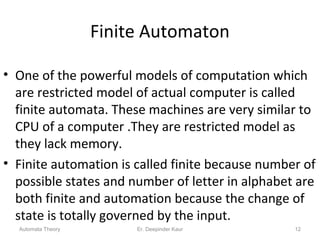 Finite Automaton
• One of the powerful models of computation which
are restricted model of actual computer is called
finite automata. These machines are very similar to
CPU of a computer .They are restricted model as
they lack memory.
• Finite automation is called finite because number of
possible states and number of letter in alphabet are
both finite and automation because the change of
state is totally governed by the input.
Automata Theory 12Er. Deepinder Kaur
 