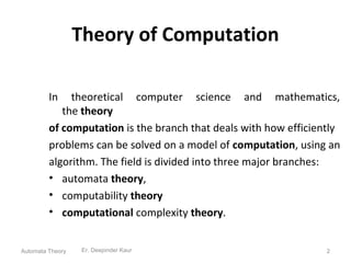 Theory of Computation
In theoretical computer science and mathematics,
the theory
of computation is the branch that deals with how efficiently
problems can be solved on a model of computation, using an
algorithm. The field is divided into three major branches:
• automata theory,
• computability theory
• computational complexity theory.
Er. Deepinder Kaur 2Automata Theory
 
