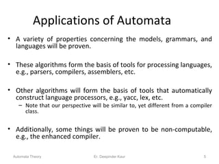 Applications of Automata
• A variety of properties concerning the models, grammars, and
languages will be proven.
• These algorithms form the basis of tools for processing languages,
e.g., parsers, compilers, assemblers, etc.
• Other algorithms will form the basis of tools that automatically
construct language processors, e.g., yacc, lex, etc.
– Note that our perspective will be similar to, yet different from a compiler
class.
• Additionally, some things will be proven to be non-computable,
e.g., the enhanced compiler.
Automata Theory 5Er. Deepinder Kaur
 