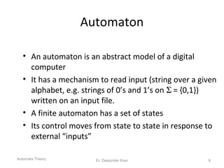 Automaton
• An automaton is an abstract model of a digital
computer
• It has a mechanism to read input (string over a given
alphabet, e.g. strings of 0’s and 1’s on Σ = {0,1})
written on an input file.
• A finite automaton has a set of states
• Its control moves from state to state in response to
external “inputs”
Automata Theory 6Er. Deepinder Kaur
 