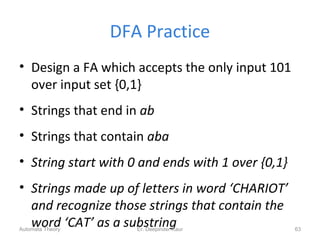 DFA Practice
• Design a FA which accepts the only input 101
over input set {0,1}
• Strings that end in ab
• Strings that contain aba
• String start with 0 and ends with 1 over {0,1}
• Strings made up of letters in word ‘CHARIOT’
and recognize those strings that contain the
word ‘CAT’ as a substringEr. Deepinder Kaur 63Automata Theory
 