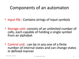 Components of an automaton
• Input file : Contains strings of input symbols
• Storage unit: consists of an unlimited number of
cells, each capable of holding a single symbol
from an alphabet
• Control unit : can be in any one of a finite
number of internal states and can change states
in defined manner
Automata Theory 8Er. Deepinder Kaur
 