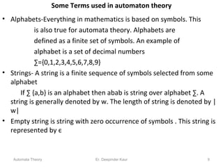 Some Terms used in automaton theory
• Alphabets-Everything in mathematics is based on symbols. This
is also true for automata theory. Alphabets are
defined as a finite set of symbols. An example of
alphabet is a set of decimal numbers
∑={0,1,2,3,4,5,6,7,8,9}
• Strings- A string is a finite sequence of symbols selected from some
alphabet
If ∑ {a,b} is an alphabet then abab is string over alphabet ∑. A
string is generally denoted by w. The length of string is denoted by |
w|
• Empty string is string with zero occurrence of symbols . This string is
represented by є
Automata Theory 9Er. Deepinder Kaur
 