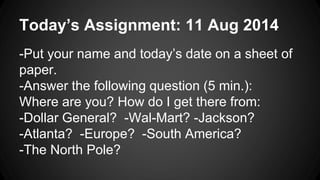 Today’s Assignment: 11 Aug 2014
-Put your name and today’s date on a sheet of
paper.
-Answer the following question (5 min.):
Where are you? How do I get there from:
-Dollar General? -Wal-Mart? -Jackson?
-Atlanta? -Europe? -South America?
-The North Pole?
 