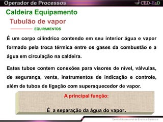 Caldeira Equipamento
Tubulão de vapor
EQUIPAMENTOS
É um corpo cilíndrico contendo em seu interior água e vapor
formado pela troca térmica entre os gases da combustão e a
água em circulação na caldeira.
Estes tubos contem conexões para visores de nível, válvulas,
de segurança, vents, instrumentos de indicação e controle,
além de tubos de ligação com superaquecedor de vapor.
A principal função:
É a separação da água do vapor.
 
