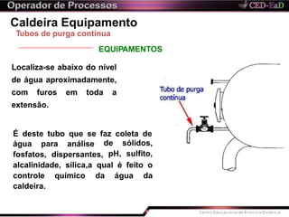 Caldeira Equipamento
Tubos de purga contínua
EQUIPAMENTOS
Localiza-se abaixo do nível
de água aproximadamente,
com furos em toda a
extensão.
É deste tubo que se faz coleta de
água para análise
fosfatos, dispersantes,
de sólidos,
pH, sulfito,
alcalinidade, sílica,a qual é feito o
da água dacontrole químico
caldeira.
 