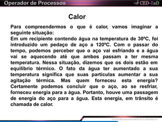 Calor
Para compreendermos o que é calor, vamos imaginar a
seguinte situação:
Em um recipiente contendo água na temperatura de 30ºC, foi
introduzido um pedaço de aço a 120ºC. Com o passar do
tempo, podemos perceber que o aço vai esfriando e a água
vai se aquecendo até que ambos passam a ter mesma
temperatura. Nessa situação, dizemos que os dois estão em
equilíbrio térmico. O fato da água ter aumentado
temperatura significa que suas partículas aumentar
a sua
a sua
agitação térmica. Mas quem forneceu esta
Certamente podemos concluir que o aço, ao se
energia?
resfriar,
forneceu energia para a água. Portanto, houve uma passagem
de energia do aço para a água. Esta energia, em trânsito é
chamada de calor.
 
