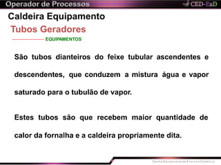 Caldeira Equipamento
Tubos Geradores
EQUIPAMENTOS
São tubos dianteiros do feixe tubular ascendentes e
descendentes, que conduzem a mistura água e vapor
saturado para o tubulão de vapor.
Estes tubos são que recebem maior quantidade de
calor da fornalha e a caldeira propriamente dita.
 